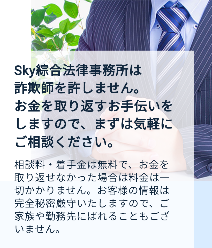 Sky綜合法律事務所は詐欺師を許しません。お金を取り返すお手伝いをしますので、まずは気軽にご相談ください。相談料・着手金は無料で、お金を取り返せなかった場合は料金は一切かかりません。お客様の情報は完全秘密厳守いたしますので、ご家族や勤務先にばれることもございません。