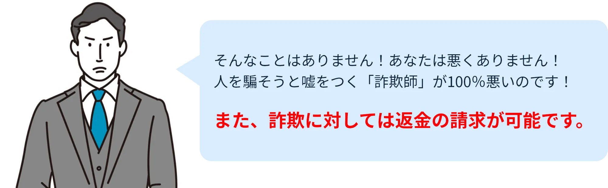 そんなことはありません!あなたは悪くありません!人を騙そうと嘘をつく「詐欺師」が100%悪いのです!また、詐欺に対しては返金の請求が可能です。