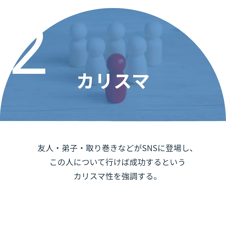 カリスマ:友人・弟子・取り巻きなどがSNSに登場し、この人について行けば成功するというカリスマ性を強調する。