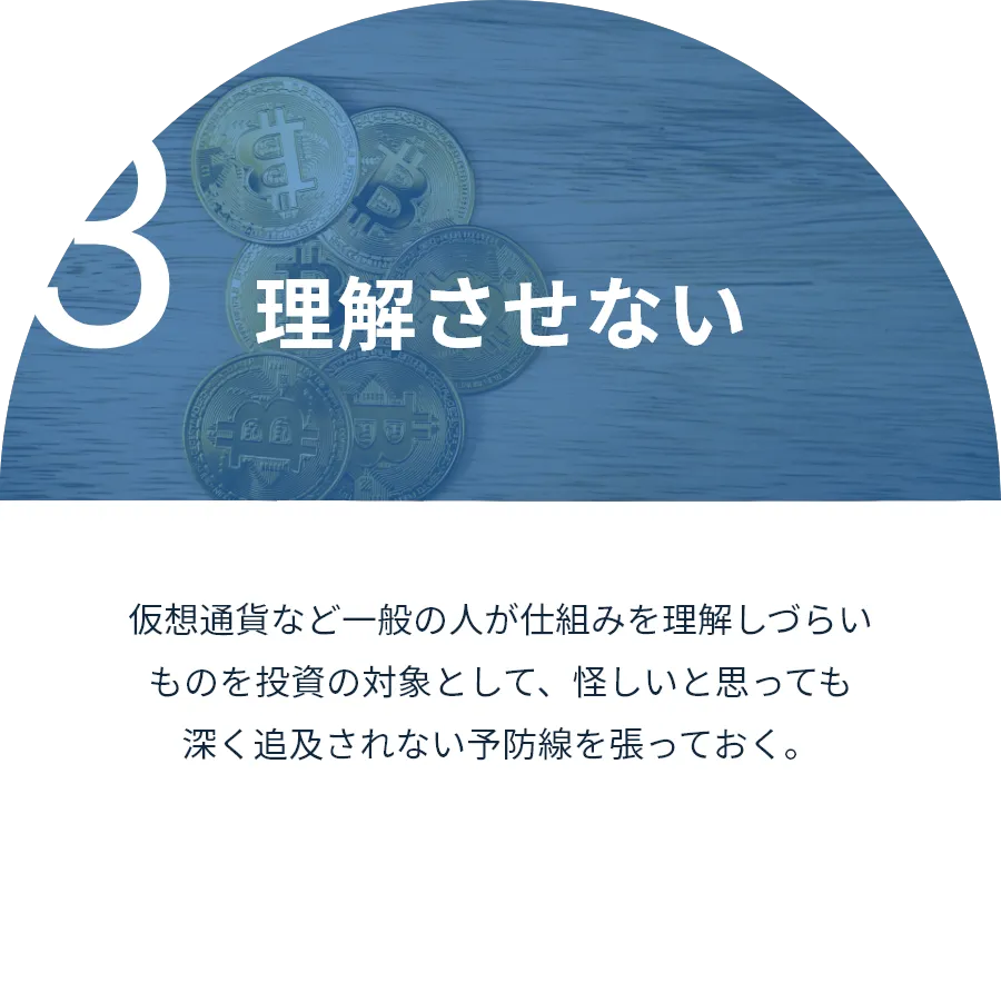 理解させない:仮想通貨など一般の人が仕組みを理解しづらいものを投資の対象として、怪しいと思っても深く追及されない予防線を張っておく。