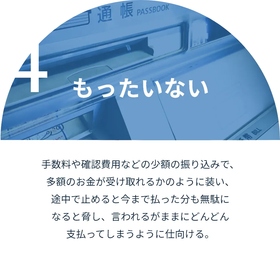 もったいない:手数料や確認費用などの少額の振り込みで、多額のお金が受け取れるかのように装い、途中で止めると今まで払った分も無駄になると脅し、言われるがままにどんどん支払ってしまうように仕向ける。