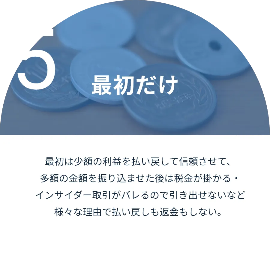 最初だけ:最初は少額の利益を払い戻して信頼させて、多額の金額を振り込ませた後は税金が掛かる・インサイダー取引がバレるので引き出せないなど様々な理由で払い戻しも返金もしない。